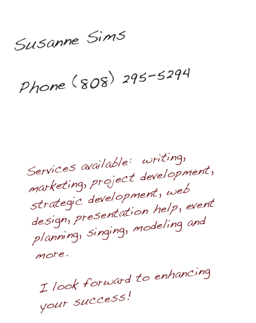 Susanne Sims

Phone (808) 295-5294

SusanneSims@gmail.com

Services available:  writing, marketing, project development, strategic development, web design, presentation help, event planning, singing, modeling and more.

I look forward to enhancing your success!
